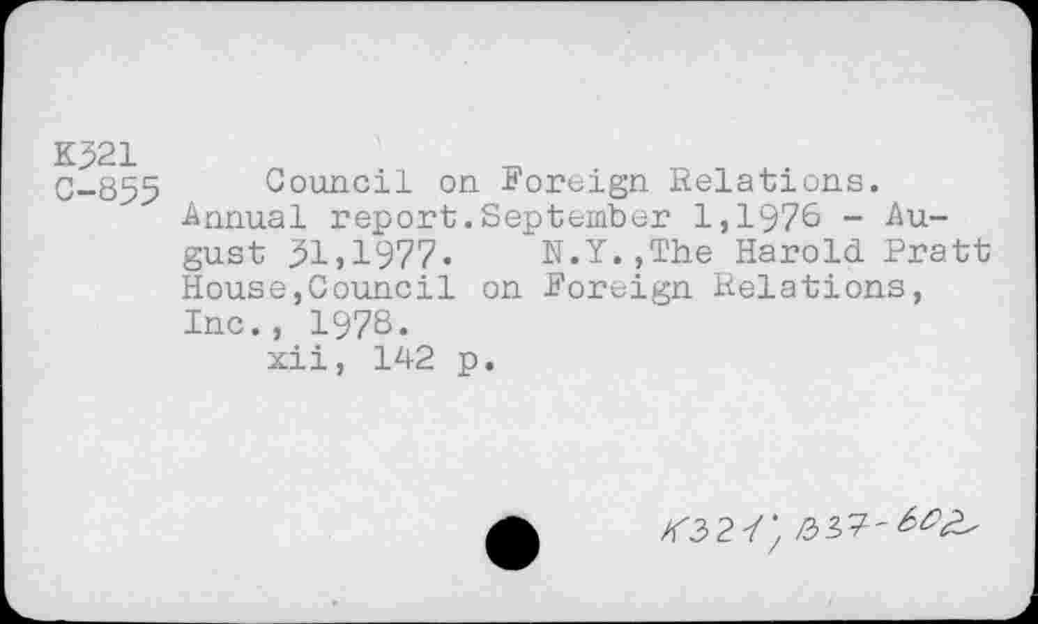 ﻿K321
G-855 Council on Foreign Relations.
Annual report.September 1,1976 - August ^1,1977. N.Y.,The Harold Pratt House,Council on Foreign Relations, Inc., 1978.
xii, 142 p.
